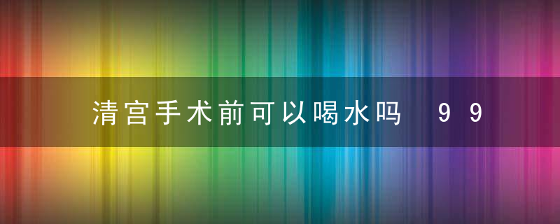 清宫手术前可以喝水吗 99%的人不知道，在这个时间段喝就可以！